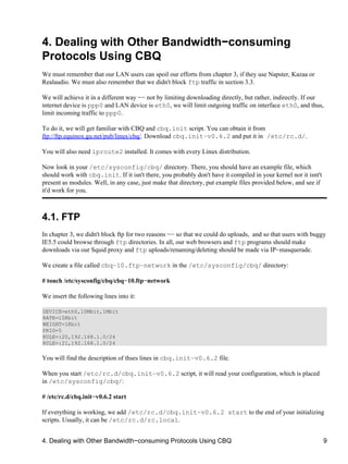 4. Dealing with Other Bandwidth−consuming 
Protocols Using CBQ 
We must remember that our LAN users can spoil our efforts from chapter 3, if they use Napster, Kazaa or 
Realaudio. We must also remember that we didn't block ftp traffic in section 3.3. 
We will achieve it in a different way −− not by limiting downloading directly, but rather, indirectly. If our 
internet device is ppp0 and LAN device is eth0, we will limit outgoing traffic on interface eth0, and thus, 
limit incoming traffic to ppp0. 
To do it, we will get familiar with CBQ and cbq.init script. You can obtain it from 
ftp://ftp.equinox.gu.net/pub/linux/cbq/. Download cbq.init−v0.6.2 and put it in /etc/rc.d/. 
You will also need iproute2 installed. It comes with every Linux distribution. 
Now look in your /etc/sysconfig/cbq/ directory. There, you should have an example file, which 
should work with cbq.init. If it isn't there, you probably don't have it compiled in your kernel nor it isnt't 
present as modules. Well, in any case, just make that directory, put example files provided below, and see if 
it'd work for you. 
4.1. FTP 
In chapter 3, we didn't block ftp for two reasons −− so that we could do uploads, and so that users with buggy 
IE5.5 could browse through ftp directories. In all, our web browsers and ftp programs should make 
downloads via our Squid proxy and ftp uploads/renaming/deleting should be made via IP−masquerade. 
We create a file called cbq−10.ftp−network in the /etc/sysconfig/cbq/ directory: 
# touch /etc/sysconfig/cbq/cbq−10.ftp−network 
We insert the following lines into it: 
DEVICE=eth0,10Mbit,1Mbit 
RATE=15Kbit 
WEIGHT=1Kbit 
PRIO=5 
RULE=:20,192.168.1.0/24 
RULE=:21,192.168.1.0/24 
You will find the description of thses lines in cbq.init−v0.6.2 file. 
When you start /etc/rc.d/cbq.init−v0.6.2 script, it will read your configuration, which is placed 
in /etc/sysconfig/cbq/: 
# /etc/rc.d/cbq.init−v0.6.2 start 
If everything is working, we add /etc/rc.d/cbq.init−v0.6.2 start to the end of your initializing 
scripts. Usually, it can be /etc/rc.d/rc.local. 
4. Dealing with Other Bandwidth−consuming Protocols Using CBQ 9 
 