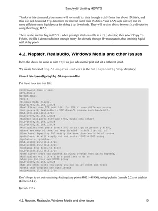 Thanks to this command, your server will not send ftp data through eth0 faster than about 15kbits/s, and 
thus will not download ftp data from the internet faster than 15kbits/s.Your LAN users will see that it's 
more efficient to use Squid proxy for doing ftp downloads. They will be also able to browse ftp directories 
using their buggy IE5.5. 
There is also another bug in IE5.5 − when you right click on a file in a ftp directory then select 'Copy To 
Folder', the file is downloaded not through proxy, but directly through IP−masquerade, thus omitting Squid 
with delay pools. 
4.2. Napster, Realaudio, Windows Media and other issues 
Here, the idea is the same as with ftp; we just add another port and set a different speed. 
We create file called cbq−50.napster−network in the /etc/sysconfig/cbq/ directory: 
# touch /etc/sysconfig/cbq/cbq−50.napsterandlive 
Put these lines into that file: 
DEVICE=eth0,10Mbit,1Mbit 
RATE=35Kbit 
WEIGHT=3Kbit 
PRIO=5 
#Windows Media Player. 
RULE=:1755,192.168.1.0/24 
#Real Player uses TCP port 554, for UDP it uses different ports, 
#but generally RealAudio in UDP doesn't consume much bandwidth. 
RULE=:554,192.168.1.0/24 
RULE=:7070,192.169.1.0/24 
#Napster uses ports 6699 and 6700, maybe some other? 
RULE=:6699,192.168.1.0/24 
RULE=:6700,192.168.1.0/24 
#Audiogalaxy uses ports from 41000 to as high as probably 41900, 
#there are many of them, so keep in mind I didn't list all of 
#them here. Repeating 900 nearly the same lines would be of course 
#pointless. We will simply cut out ports 410031−41900 using 
#ipchains or iptables. 
RULE=:41000,192.168.1.0/24 
RULE=:41001,192.168.1.0/24 
#continue from 41001 to 41030 
RULE=:41030,192.168.1.0/24 
#Some clever users can connect to SOCKS servers when using Napster, 
#Audiogalaxy etc.; it's also a good idea to do so 
#when you run your own SOCKS proxy 
RULE=:1080,192.168.1.0/24 
#Add any other ports you want; you can easily check and track 
#ports that programs use with IPTraf 
#RULE=:port,192.168.1.0/24 
Don't forget to cut out remaining Audiogalaxy ports (41031−41900), using ipchains (kernels 2.2.x or iptables 
(kernels 2.4.x). 
Kernels 2.2.x. 
Bandwidth Limiting HOWTO 
4.2. Napster, Realaudio, Windows Media and other issues 10 
 