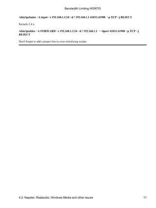 Bandwidth Limiting HOWTO 
/sbin/ipchains −A input −s 192.168.1.1/24 −d ! 192.168.1.1 41031:41900 −p TCP −j REJECT 
Kernels 2.4.x. 
/sbin/iptables −A FORWARD −s 192.168.1.1/24 −d ! 192.168.1.1 −−dport 41031:41900 −p TCP −j 
REJECT 
Don't forget to add a proper line to your initializing scripts. 
4.2. Napster, Realaudio, Windows Media and other issues 11 
 