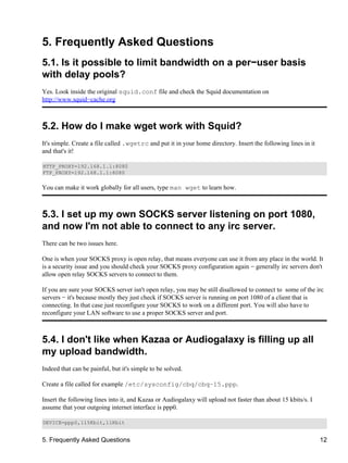 5. Frequently Asked Questions 
5.1. Is it possible to limit bandwidth on a per−user basis 
with delay pools? 
Yes. Look inside the original squid.conf file and check the Squid documentation on 
http://www.squid−cache.org 
5.2. How do I make wget work with Squid? 
It's simple. Create a file called .wgetrc and put it in your home directory. Insert the following lines in it 
and that's it! 
HTTP_PROXY=192.168.1.1:8080 
FTP_PROXY=192.168.1.1:8080 
You can make it work globally for all users, type man wget to learn how. 
5.3. I set up my own SOCKS server listening on port 1080, 
and now I'm not able to connect to any irc server. 
There can be two issues here. 
One is when your SOCKS proxy is open relay, that means everyone can use it from any place in the world. It 
is a security issue and you should check your SOCKS proxy configuration again − generally irc servers don't 
allow open relay SOCKS servers to connect to them. 
If you are sure your SOCKS server isn't open relay, you may be still disallowed to connect to some of the irc 
servers − it's because mostly they just check if SOCKS server is running on port 1080 of a client that is 
connecting. In that case just reconfigure your SOCKS to work on a different port. You will also have to 
reconfigure your LAN software to use a proper SOCKS server and port. 
5.4. I don't like when Kazaa or Audiogalaxy is filling up all 
my upload bandwidth. 
Indeed that can be painful, but it's simple to be solved. 
Create a file called for example /etc/sysconfig/cbq/cbq−15.ppp. 
Insert the following lines into it, and Kazaa or Audiogalaxy will upload not faster than about 15 kbits/s. I 
assume that your outgoing internet interface is ppp0. 
DEVICE=ppp0,115Kbit,11Kbit 
5. Frequently Asked Questions 12 
 