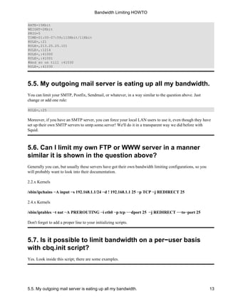 RATE=15Kbit 
WEIGHT=2Kbit 
PRIO=5 
TIME=01:00−07:59;110Kbit/11Kbit 
RULE=,:21 
RULE=,213.25.25.101 
RULE=,:1214 
RULE=,:41000 
RULE=,:41001 
#And so on till :41030 
RULE=,:41030 
Bandwidth Limiting HOWTO 
5.5. My outgoing mail server is eating up all my bandwidth. 
You can limit your SMTP, Postfix, Sendmail, or whatever, in a way similar to the question above. Just 
change or add one rule: 
RULE=,:25 
Moreover, if you have an SMTP server, you can force your local LAN users to use it, even though they have 
set up their own SMTP servers to smtp.some.server! We'll do it in a transparent way we did before with 
Squid. 
5.6. Can I limit my own FTP or WWW server in a manner 
similar it is shown in the question above? 
Generally you can, but usually these servers have got their own bandwidth limiting configurations, so you 
will probably want to look into their documentation. 
2.2.x Kernels 
/sbin/ipchains −A input −s 192.168.1.1/24 −d ! 192.168.1.1 25 −p TCP −j REDIRECT 25 
2.4.x Kernels 
/sbin/iptables −t nat −A PREROUTING −i eth0 −p tcp −−dport 25 −j REDIRECT −−to−port 25 
Don't forget to add a proper line to your initializing scripts. 
5.7. Is it possible to limit bandwidth on a per−user basis 
with cbq.init script? 
Yes. Look inside this script; there are some examples. 
5.5. My outgoing mail server is eating up all my bandwidth. 13 
 
