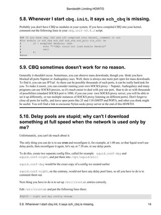 Bandwidth Limiting HOWTO 
5.8. Whenever I start cbq.init, it says sch_cbq is missing. 
Probably you don't have CBQ as modules in your system. If you have compiled CBQ into your kernel, 
comment out the following lines in your cbq.init−v0.6.2 script. 
### If you have cbq, tbf and u32 compiled into kernel, comment it out 
#for module in sch_cbq sch_tbf sch_sfq sch_prio cls_u32; do 
# if ! modprobe $module; then 
# echo "**CBQ: could not load module $module" 
# exit 
# fi 
#done 
5.9. CBQ sometimes doesn't work for no reason. 
Generally it shouldn't occur. Sometimes, you can observe mass downloads, though you think you have 
blocked all ports Napster or Audiogalaxy uses. Well, there is always one more port open for mass downloads. 
To find it, you can use IPTraf. As there can be possibly thousands of such ports, it can be really hard task for 
you. To make it easier, you can consider running your own SOCKS proxy − Napster, Audiogalaxy and many 
programs can use SOCKS proxies, so it's much easier to deal with just one port, than to do so with thousands 
of possibilites (standard SOCKS port is 1080, if you run your own SOCKS proxy server, you will be able to 
set it up differently, or run multiple instances of SOCKS proxy listening on different ports). Don't forget to 
close all ports for traffic, and leave open ports like 25 and 110 (SMTP and POP3), and other you think might 
be useful. You will find a link to awesome Nylon socks proxy server at the end of this HOWTO. 
5.10. Delay pools are stupid; why can't I download 
something at full speed when the network is used only by 
me? 
Unfortunately, you can't do much about it. 
The only thing you can do is to use cron and reconfigure it, for example, at 1.00 am, so that Squid won't use 
delay pools, then reconfigure it again, let's say at 7.30 am, to use delay pools. 
To do this, create two separate config files, called for example squid.conf−day and 
squid.conf−night, and put them into /opt/squid/etc/. 
squid.conf−day would be the exact copy of a config we created earlier 
squid.conf−night, on the contrary, would not have any delay pool lines, so all you have to do is to 
comment them out. 
Next thing you have to do is to set up /etc/crontab entries correctly. 
Edit /etc/crontab and put the following lines there: 
#SQUID − night and day config change 
5.8. Whenever I start cbq.init, it says sch_cbq is missing. 14 
 