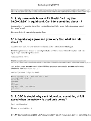 01 9 * * * root /bin/cp −f /opt/squid/etc/squid.conf−day /opt/squid/etc/squid.conf; /opt/squid/bin/59 23 * * * root /bin/cp −f /opt/squid/etc/squid.conf−night /opt/squid/etc/squid.conf; /opt/squid/5.11. My downloads break at 23:59 with "acl day time 
09:00−23:59" in squid.conf. Can I do something about it? 
You can achieve by removing that acl from your squid.conf, and "delay_access 2 allow dzien delay_access 2 
deny !dzien" as well. 
Then try to do it with cron as in the question above. 
5.12. Squid's logs grow and grow very fast, what can I do 
about it? 
Indeed, the more users you have, the more − sometimes useful − information will be logged. 
The best way to eradicate it would be to use logrotate, but you'd have to do a little trick to make it work with 
Squid: proper cron and logrotate entries. 
/etc/crontab entries: 
#SQUID − logrotate 
01 4 * * * root /opt/squid/bin/squid −k rotate; /usr/sbin/logrotate /etc/logrotate.conf; /bin/rm Here we have caused logrotate to start daily at 04:01 am, so remove any remaining logrotate starting points, 
for example from /etc/cron.daily/. 
/etc/logrotate.d/syslog entries: 
#SQUID logrotate − will keep logs for 40 days 
/var/log/squid/*.log.0 { 
rotate 40 
compress 
daily 
postrotate 
/usr/bin/killall −HUP syslogd 
endscript 
} 
5.13. CBQ is stupid; why can't I download something at full 
speed when the network is used only be me? 
Lucky you, it's possible! 
There are to ways to achieve it. 
Bandwidth Limiting HOWTO 
5.11. My downloads break at 23:59 with "acl day time 09:00−23:59" in squid.conf. Can I do somet1h5ing about  