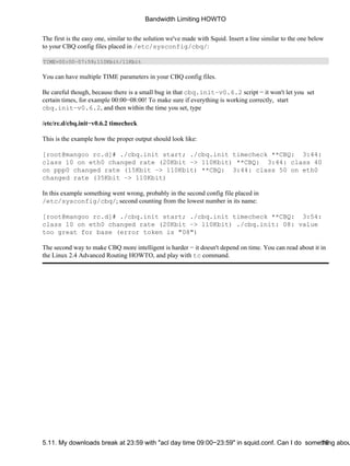 Bandwidth Limiting HOWTO 
The first is the easy one, similar to the solution we've made with Squid. Insert a line similar to the one below 
to your CBQ config files placed in /etc/sysconfig/cbq/: 
TIME=00:00−07:59;110Kbit/11Kbit 
You can have multiple TIME parameters in your CBQ config files. 
Be careful though, because there is a small bug in that cbq.init−v0.6.2 script − it won't let you set 
certain times, for example 00:00−08:00! To make sure if everything is working correctly, start 
cbq.init−v0.6.2, and then within the time you set, type 
/etc/rc.d/cbq.init−v0.6.2 timecheck 
This is the example how the proper output should look like: 
[root@mangoo rc.d]# ./cbq.init start; ./cbq.init timecheck **CBQ: 3:44: 
class 10 on eth0 changed rate (20Kbit −> 110Kbit) **CBQ: 3:44: class 40 
on ppp0 changed rate (15Kbit −> 110Kbit) **CBQ: 3:44: class 50 on eth0 
changed rate (35Kbit −> 110Kbit) 
In this example something went wrong, probably in the second config file placed in 
/etc/sysconfig/cbq/; second counting from the lowest number in its name: 
[root@mangoo rc.d]# ./cbq.init start; ./cbq.init timecheck **CBQ: 3:54: 
class 10 on eth0 changed rate (20Kbit −> 110Kbit) ./cbq.init: 08: value 
too great for base (error token is "08") 
The second way to make CBQ more intelligent is harder − it doesn't depend on time. You can read about it in 
the Linux 2.4 Advanced Routing HOWTO, and play with tc command. 
5.11. My downloads break at 23:59 with "acl day time 09:00−23:59" in squid.conf. Can I do somet1h6ing about  