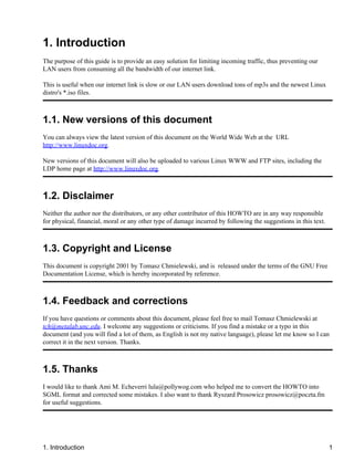 1. Introduction 
The purpose of this guide is to provide an easy solution for limiting incoming traffic, thus preventing our 
LAN users from consuming all the bandwidth of our internet link. 
This is useful when our internet link is slow or our LAN users download tons of mp3s and the newest Linux 
distro's *.iso files. 
1.1. New versions of this document 
You can always view the latest version of this document on the World Wide Web at the URL 
http://www.linuxdoc.org. 
New versions of this document will also be uploaded to various Linux WWW and FTP sites, including the 
LDP home page at http://www.linuxdoc.org. 
1.2. Disclaimer 
Neither the author nor the distributors, or any other contributor of this HOWTO are in any way responsible 
for physical, financial, moral or any other type of damage incurred by following the suggestions in this text. 
1.3. Copyright and License 
This document is copyright 2001 by Tomasz Chmielewski, and is released under the terms of the GNU Free 
Documentation License, which is hereby incorporated by reference. 
1.4. Feedback and corrections 
If you have questions or comments about this document, please feel free to mail Tomasz Chmielewski at 
tch@metalab.unc.edu. I welcome any suggestions or criticisms. If you find a mistake or a typo in this 
document (and you will find a lot of them, as English is not my native language), please let me know so I can 
correct it in the next version. Thanks. 
1.5. Thanks 
I would like to thank Ami M. Echeverri lula@pollywog.com who helped me to convert the HOWTO into 
SGML format and corrected some mistakes. I also want to thank Ryszard Prosowicz prosowicz@poczta.fm 
for useful suggestions. 
1. Introduction 1 
 
