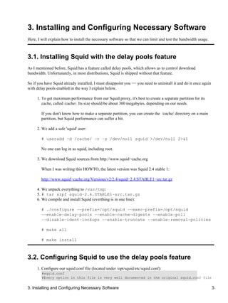 3. Installing and Configuring Necessary Software 
Here, I will explain how to install the necessary software so that we can limit and test the bandwidth usage. 
3.1. Installing Squid with the delay pools feature 
As I mentioned before, Squid has a feature called delay pools, which allows us to control download 
bandwidth. Unfortunately, in most distributions, Squid is shipped without that feature. 
So if you have Squid already installed, I must disappoint you −− you need to uninstall it and do it once again 
with delay pools enabled in the way I explain below. 
To get maximum performance from our Squid proxy, it's best to create a separate partition for its 
cache, called /cache/. Its size should be about 300 megabytes, depending on our needs. 
1. 
If you don't know how to make a separate partition, you can create the /cache/ directory on a main 
partition, but Squid performance can suffer a bit. 
2. We add a safe 'squid' user: 
# useradd −d /cache/ −r −s /dev/null squid >/dev/null 2>&1 
No one can log in as squid, including root. 
3. We download Squid sources from http://www.squid−cache.org 
When I was writing this HOWTO, the latest version was Squid 2.4 stable 1: 
http://www.squid−cache.org/Versions/v2/2.4/squid−2.4.STABLE1−src.tar.gz 
4. We unpack everything to /var/tmp: 
5. # tar xzpf squid−2.4.STABLE1−src.tar.gz 
6. We compile and install Squid (everthing is in one line): 
# ./configure −−prefix=/opt/squid −−exec−prefix=/opt/squid 
−−enable−delay−pools −−enable−cache−digests −−enable−poll 
−−disable−ident−lookups −−enable−truncate −−enable−removal−policies 
# make all 
# make install 
3.2. Configuring Squid to use the delay pools feature 
1. Configure our squid.conf file (located under /opt/squid/etc/squid.conf): 
#squid.conf 
#Every option in this file is very well documented in the original squid.conf file 
3. Installing and Configuring Necessary Software 3 
 