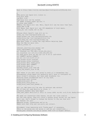 Bandwidth Limiting HOWTO 
#and on http://www.visolve.com/squidman/Configuration%20Guide.html 
# 
#The ports our Squid will listen on. 
http_port 8080 
icp_port 3130 
#cgi−bins will not be cached. 
acl QUERY urlpath_regex cgi−bin ? 
no_cache deny QUERY 
#Memory the Squid will use. Well, Squid will use far more than that. 
cache_mem 16 MB 
#250 means that Squid will use 250 megabytes of disk space. 
cache_dir ufs /cache 250 16 256 
#Places where Squid's logs will go to. 
cache_log /var/log/squid/cache.log 
cache_access_log /var/log/squid/access.log 
cache_store_log /var/log/squid/store.log 
cache_swap_log /var/log/squid/swap.log 
#How many times to rotate the logs before deleting them. 
#See the FAQ for more info. 
logfile_rotate 10 
redirect_rewrites_host_header off 
cache_replacement_policy GDSF 
acl localnet src 192.168.1.0/255.255.255.0 
acl localhost src 127.0.0.1/255.255.255.255 
acl Safe_ports port 80 443 210 119 70 20 21 1025−65535 
acl CONNECT method CONNECT 
acl all src 0.0.0.0/0.0.0.0 
http_access allow localnet 
http_access allow localhost 
http_access deny !Safe_ports 
http_access deny CONNECT 
http_access deny all 
maximum_object_size 3000 KB 
store_avg_object_size 50 KB 
#Set these if you want your proxy to work in a transparent way. 
#Transparent proxy means you generally don't have to configure all 
#your client's browsers, but hase some drawbacks too. 
#Leaving these uncommented won't do any harm. 
httpd_accel_host virtual 
httpd_accel_port 80 
httpd_accel_with_proxy on 
httpd_accel_uses_host_header on 
#all our LAN users will be seen by external web servers 
#as if they all used Mozilla on Linux. :) 
anonymize_headers deny User−Agent 
fake_user_agent Mozilla/5.0 (X11; U; Linux i686; en−US; rv:0.9.6+) Gecko/20011122 
#To make our connection even faster, we put two lines similar 
#to the ones below. They will point a parent proxy server our own Squid 
#will use. Don't forget to change the server to the one that will 
#be fastest for you! 
#Measure pings, traceroutes and so on. 
#Make sure that http and icp ports are correct. 
#Uncomment lines beginning with "cache_peer" if necessary. 
#This is the proxy you are going to use for all connections... 
#cache_peer w3cache.icm.edu.pl parent 8080 3130 no−digest default 
3. Installing and Configuring Necessary Software 4 
 