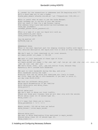 Bandwidth Limiting HOWTO 
#...except for the connections to addresses and IPs beginning with "!". 
#It's a good idea not to use a higher 
#cache_peer_domain w3cache.icm.edu.pl !.pl !7thguard.net !192.168.1.1 
#This is useful when we want to use the Cache Manager. 
#Copy cachemgr.cgi to cgi−bin of your www server. 
#You can reach it then via a web browser typing 
#the address http://your−web−server/cgi−bin/cachemgr.cgi 
cache_mgr your@email 
cachemgr_passwd secret_password all 
#This is a name of a user our Squid will work as. 
cache_effective_user squid 
cache_effective_group squid 
log_icp_queries off 
buffered_logs on 
#####DELAY POOLS 
#This is the most important part for shaping incoming traffic with Squid 
#For detailed description see squid.conf file or docs at http://www.squid−cache.org 
#We don't want to limit downloads on our local network. 
acl magic_words1 url_regex −i 192.168 
#We want to limit downloads of these type of files 
#Put this all in one line 
acl magic_words2 url_regex −i ftp .exe .mp3 .vqf .tar.gz .gz .rpm .zip .rar .avi .mpeg .mpe .ram .rm .iso .raw .wav .mov 
#We don't block .html, .gif, .jpg and similar files, because they 
#generally don't consume much bandwidth 
#We want to limit bandwidth during the day, and allow 
#full bandwidth during the night 
#Caution! with the acl below your downloads are likely to break 
#at 23:59. Read the FAQ in this bandwidth if you want to avoid it. 
acl day time 09:00−23:59 
#We have two different delay_pools 
#View Squid documentation to get familiar 
#with delay_pools and delay_class. 
delay_pools 2 
#First delay pool 
#We don't want to delay our local traffic. 
#There are three pool classes; here we will deal only with the second. 
#First delay class (1) of second type (2). 
delay_class 1 2 
#−1/−1 mean that there are no limits. 
delay_parameters 1 −1/−1 −1/−1 
#magic_words1: 192.168 we have set before 
delay_access 1 allow magic_words1 
#Second delay pool. 
#we want to delay downloading files mentioned in magic_words2. 
#Second delay class (2) of second type (2). 
delay_class 2 2 
3. Installing and Configuring Necessary Software 5 
 