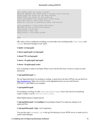 Bandwidth Limiting HOWTO 
#The numbers here are values in bytes; 
#we must remember that Squid doesn't consider start/stop bits 
#5000/150000 are values for the whole network 
#5000/120000 are values for the single IP 
#after downloaded files exceed about 150000 bytes, 
#(or even twice or three times as much) 
#they will continue to download at about 5000 bytes/s 
delay_parameters 2 5000/150000 5000/120000 
#We have set day to 09:00−23:59 before. 
delay_access 2 allow day 
delay_access 2 deny !day 
delay_access 2 allow magic_words2 
#EOF 
OK, when we have configured everything, we must make sure everything under /opt/squid and 
/cache directories belongs to user 'squid'. 
# mkdir /var/log/squid/ 
# chown squid:squid /var/log/squid/ 
# chmod 770 /var/log/squid/ 
# chown −R squid:squid /opt/squid/ 
# chown −R squid:squid /cache/ 
Now everything is ready to run Squid. When we do it for the first time, we have to create its cache 
directories: 
# /opt/squid/bin/squid −z 
We run Squid and check if everything is working. A good tool to do that is IPTraf; you can find it on 
http://freshmeat.net. Make sure you have set the appropriate proxy in your web browsers 
(192.168.1.1, port 8080 in our example): 
# /opt/squid/bin/squid 
If everything is working, we add /opt/squid/bin/squid line to the end of our initializing 
scripts. Usually, it can be /etc/rc.d/rc.local. 
Other helpful options in Squid may be: 
# /opt/squid/bin/squid −k reconfigure (it reconfigures Squid if we made any changes in its 
squid.conf file) 
# /opt/squid/bin/squid −help :) self−explanatory 
You can also copy cachemgr.cgi to the cgi−bin directory of your WWW server, to make use of a 
useful Cache Manager. 
3. Installing and Configuring Necessary Software 6 
 
