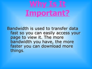 Why Is It Important? Bandwidth is used to transfer data fast so you can easily access your page to view it. The more bandwidth you have, the more faster you can download more things . 