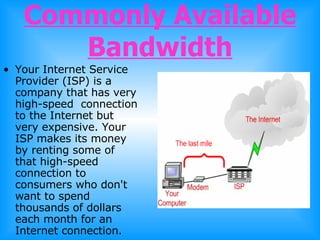 Commonly Available Bandwidth Your Internet Service Provider (ISP) is a company that has very high-speed  connection to the Internet but very expensive. Your ISP makes its money by renting some of that high-speed connection to consumers who don't want to spend thousands of dollars each month for an Internet connection.  
