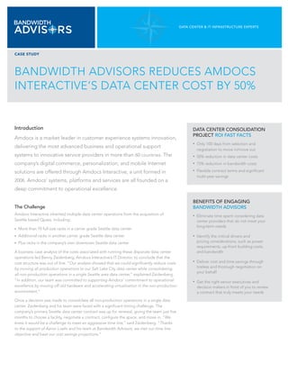 DATA CENTER & IT INfRAsTRuCTuRE ExpERTs




CASE STUDY




BANDWIDTH ADVISORS REDUCES AMDOCS
INTERACTIVE’S DATA CENTER COST BY 50%


Introduction                                                                                          DATA CENTER CONsOLIDATION
                                                                                                      pROJECT ROI fAsT fACTs
Amdocs is a market leader in customer experience systems innovation,
                                                                                                      •   Only 100 days from selection and
delivering the most advanced business and operational support
                                                                                                          negotiation to move in/move out
systems to innovative service providers in more than 60 countries. The                                •   50% reduction in data center costs
company’s digital commerce, personalization, and mobile Internet                                      •   75% reduction in bandwidth costs

solutions are offered through Amdocs Interactive, a unit formed in                                    •   Flexible contract terms and significant
                                                                                                          multi-year savings
2008. Amdocs’ systems, platforms and services are all founded on a
deep commitment to operational excellence.

                                                                                                      BENEfITs Of ENGAGING
The Challenge                                                                                         BANDWIDTH ADVIsORs
Amdocs Interactive inherited multiple data center operations from the acquisition of                  •   Eliminate time spent considering data
Seattle based Qpass, including:                                                                           center providers that do not meet your
                                                                                                          long-term needs
•	   More than 70 full size racks in a carrier grade Seattle data center
•		 Additional   racks in another carrier grade Seattle data center                                   •   Identify the critical drivers and
•		 Plus   racks in the company’s own downtown Seattle data center                                        pricing considerations, such as power
                                                                                                          requirements, up-front building costs,
A business case analysis of the costs associated with running these disparate data center                 and bandwidth
operations led Benny Zaidenberg, Amdocs Interactive’s IT Director, to conclude that the
cost structure was out of line. “Our analysis showed that we could significantly reduce costs         •   Deliver cost and time savings through
by moving all production operations to our Salt Lake City data center while consolidating                 tireless and thorough negotiation on
                                                                                                          your behalf
all non-production operations in a single Seattle area data center,” explained Zaidenberg.
“In addition, our team was committed to supporting Amdocs’ commitment to operational                  •   Get the right senior executives and
excellence by moving off old hardware and accelerating virtualization in the non-production               decision makers in front of you to review
environment.”                                                                                             a contract that truly meets your needs

Once a decision was made to consolidate all non-production operations in a single data
center, Zaidenberg and his team were faced with a significant timing challenge. The
company’s primary Seattle data center contract was up for renewal, giving the team just five
months to choose a facility, negotiate a contract, configure the space, and move in. “We
knew it would be a challenge to meet an aggressive time line,” said Zaidenberg. “Thanks
to the support of Aaron Loehr and his team at Bandwidth Advisors, we met our time line
objective and beat our cost savings projections.”
 