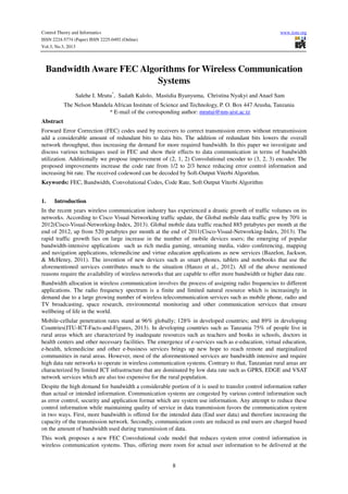 Control Theory and Informatics www.iiste.org
ISSN 2224-5774 (Paper) ISSN 2225-0492 (Online)
Vol.3, No.3, 2013
8
Bandwidth Aware FEC Algorithms for Wireless Communication
Systems
Salehe I. Mrutu*
, Sadath Kalolo, Mastidia Byanyuma, Christina Nyakyi and Anael Sam
The Nelson Mandela African Institute of Science and Technology, P. O. Box 447 Arusha, Tanzania
* E-mail of the corresponding author: mrutui@nm-aist.ac.tz
Abstract
Forward Error Correction (FEC) codes used by receivers to correct transmission errors without retransmission
add a considerable amount of redundant bits to data bits. The addition of redundant bits lowers the overall
network throughput, thus increasing the demand for more required bandwidth. In this paper we investigate and
discuss various techniques used in FEC and show their effects to data communication in terms of bandwidth
utilization. Additionally we propose improvement of (2, 1, 2) Convolutional encoder to (3, 2, 3) encoder. The
proposed improvements increase the code rate from 1/2 to 2/3 hence reducing error control information and
increasing bit rate. The received codeword can be decoded by Soft-Output Viterbi Algorithm.
Keywords: FEC, Bandwidth, Convolutional Codes, Code Rate, Soft Output Viterbi Algorithm
1. Introduction
In the recent years wireless communication industry has experienced a drastic growth of traffic volumes on its
networks. According to Cisco Visual Networking traffic update, the Global mobile data traffic grew by 70% in
2012(Cisco-Visual-Networking-Index, 2013). Global mobile data traffic reached 885 petabytes per month at the
end of 2012, up from 520 petabytes per month at the end of 2011(Cisco-Visual-Networking-Index, 2013). The
rapid traffic growth lies on large increase in the number of mobile devices users; the emerging of popular
bandwidth-intensive applications such as rich media gaming, streaming media, video conferencing, mapping
and navigation applications, telemedicine and virtue education applications as new services (Bazelon, Jackson,
& McHenry, 2011). The invention of new devices such as smart phones, tablets and notebooks that use the
aforementioned services contributes much to the situation (Hanzo et al., 2012). All of the above mentioned
reasons require the availability of wireless networks that are capable to offer more bandwidth or higher data rate.
Bandwidth allocation in wireless communication involves the process of assigning radio frequencies to different
applications. The radio frequency spectrum is a finite and limited natural resource which is increasingly in
demand due to a large growing number of wireless telecommunication services such as mobile phone, radio and
TV broadcasting, space research, environmental monitoring and other communication services that ensure
wellbeing of life in the world.
Mobile-cellular penetration rates stand at 96% globally; 128% in developed countries; and 89% in developing
Countries(ITU-ICT-Facts-and-Figures, 2013). In developing countries such as Tanzania 75% of people live in
rural areas which are characterized by inadequate resources such as teachers and books in schools, doctors in
health centers and other necessary facilities. The emergence of e-services such as e-education, virtual education,
e-health, telemedicine and other e-business services brings up new hope to reach remote and marginalized
communities in rural areas. However, most of the aforementioned services are bandwidth intensive and require
high data rate networks to operate in wireless communication systems. Contrary to that, Tanzanian rural areas are
characterized by limited ICT infrastructure that are dominated by low data rate such as GPRS, EDGE and VSAT
network services which are also too expensive for the rural population.
Despite the high demand for bandwidth a considerable portion of it is used to transfer control information rather
than actual or intended information. Communication systems are congested by various control information such
as error control, security and application format which are system use information. Any attempt to reduce these
control information while maintaining quality of service in data transmission favors the communication system
in two ways. First, more bandwidth is offered for the intended data (End user data) and therefore increasing the
capacity of the transmission network. Secondly, communication costs are reduced as end users are charged based
on the amount of bandwidth used during transmission of data.
This work proposes a new FEC Convolutional code model that reduces system error control information in
wireless communication systems. Thus, offering more room for actual user information to be delivered at the
 