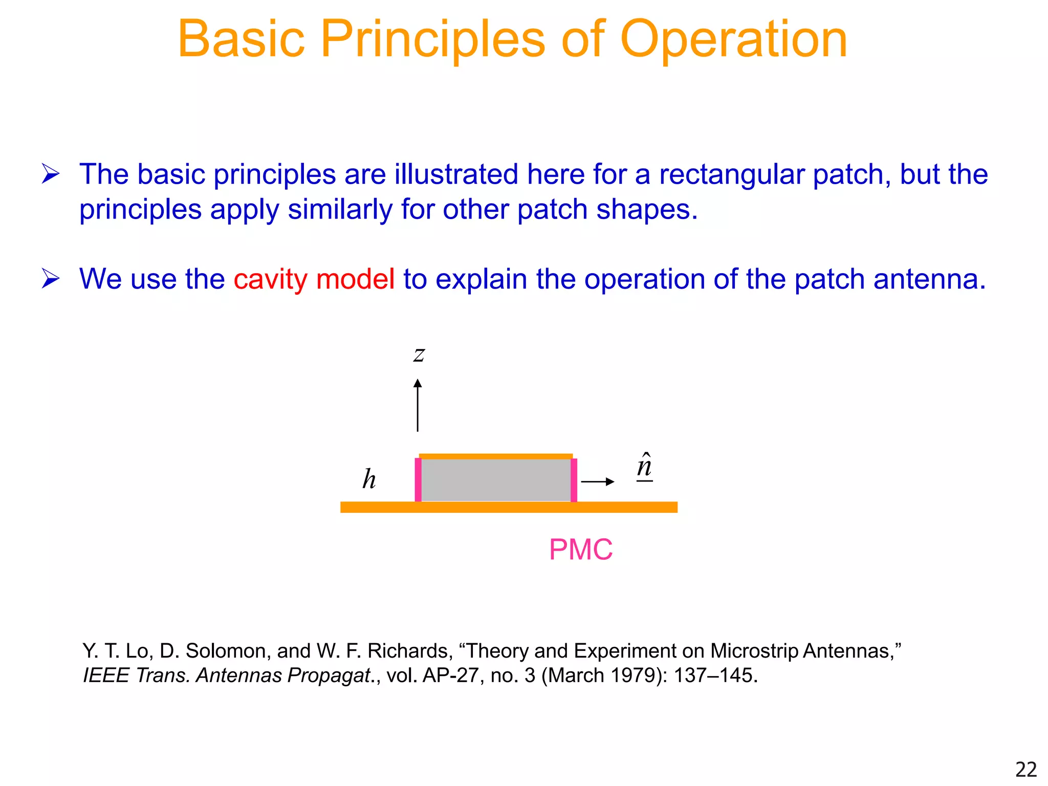Basic Principles of Operation
 The basic principles are illustrated here for a rectangular patch, but the
principles apply similarly for other patch shapes.
 We use the cavity model to explain the operation of the patch antenna.
22
Y. T. Lo, D. Solomon, and W. F. Richards, “Theory and Experiment on Microstrip Antennas,”
IEEE Trans. Antennas Propagat., vol. AP-27, no. 3 (March 1979): 137–145.
ˆnh
PMC
z
 