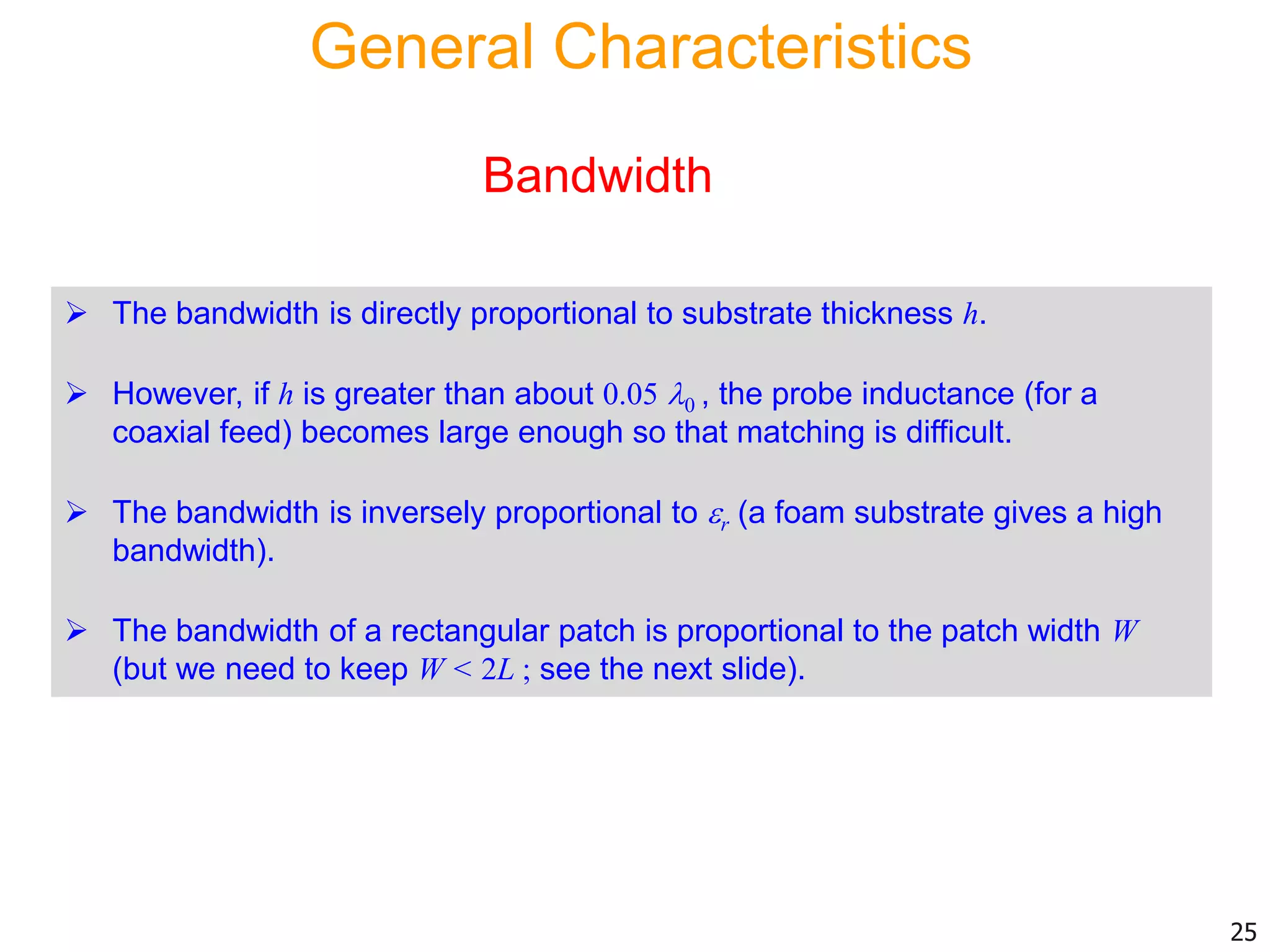 General Characteristics
 The bandwidth is directly proportional to substrate thickness h.
 However, if h is greater than about 0.05 0 , the probe inductance (for a
coaxial feed) becomes large enough so that matching is difficult.
 The bandwidth is inversely proportional to r (a foam substrate gives a high
bandwidth).
 The bandwidth of a rectangular patch is proportional to the patch width W
(but we need to keep W < 2L ; see the next slide).
Bandwidth
25
 