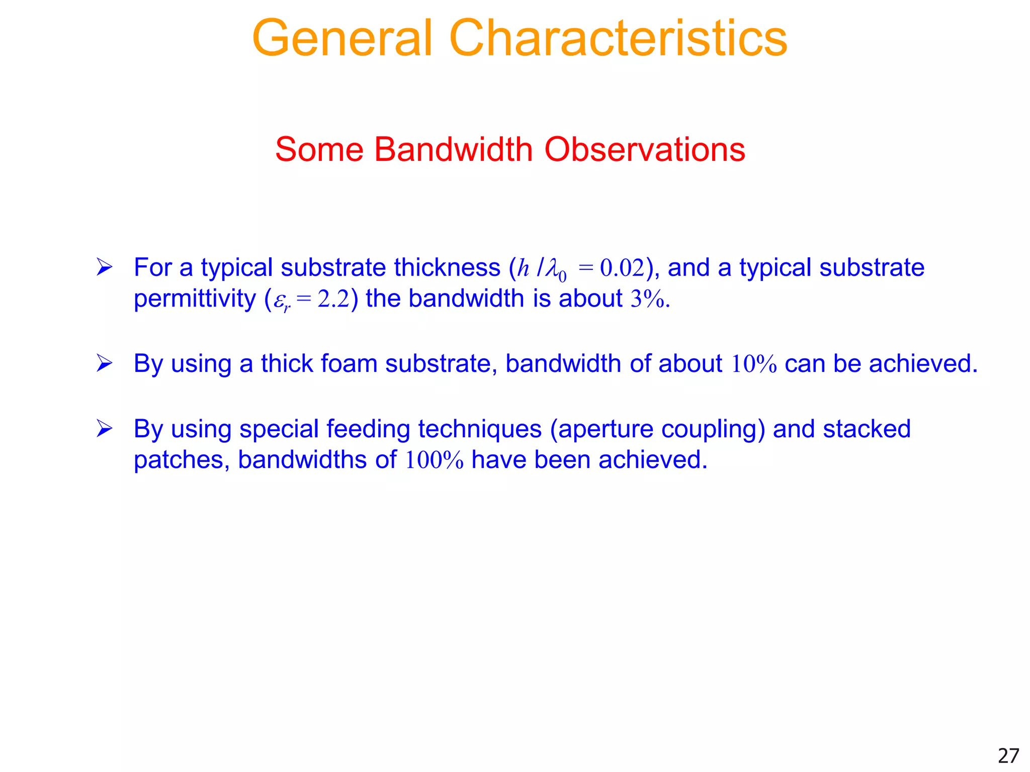 Some Bandwidth Observations
 For a typical substrate thickness (h /0 = 0.02), and a typical substrate
permittivity (r = 2.2) the bandwidth is about 3%.
 By using a thick foam substrate, bandwidth of about 10% can be achieved.
 By using special feeding techniques (aperture coupling) and stacked
patches, bandwidths of 100% have been achieved.
27
General Characteristics
 