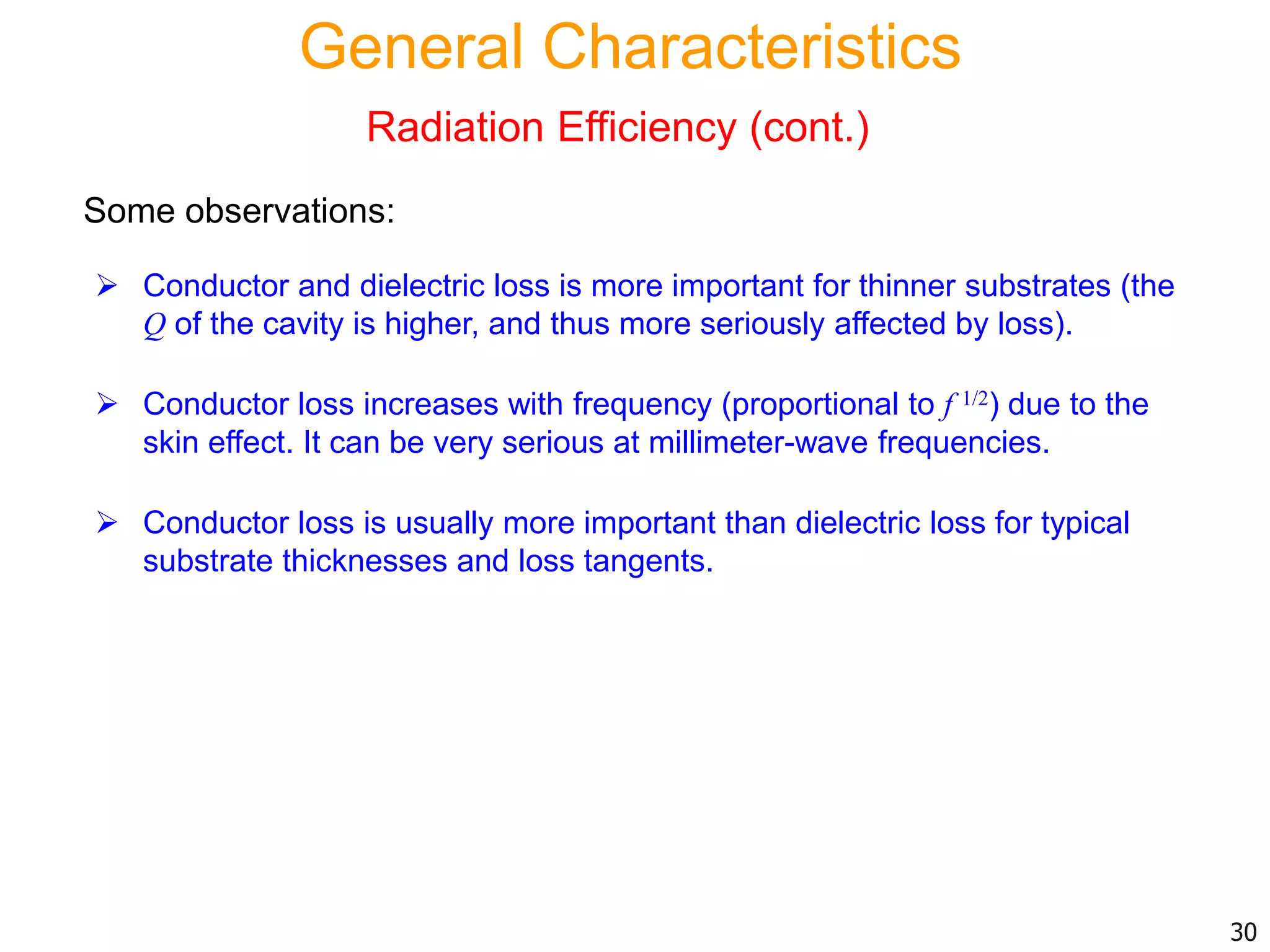  Conductor and dielectric loss is more important for thinner substrates (the
Q of the cavity is higher, and thus more seriously affected by loss).
 Conductor loss increases with frequency (proportional to f 1/2) due to the
skin effect. It can be very serious at millimeter-wave frequencies.
 Conductor loss is usually more important than dielectric loss for typical
substrate thicknesses and loss tangents.
30
Some observations:
General Characteristics
Radiation Efficiency (cont.)
 