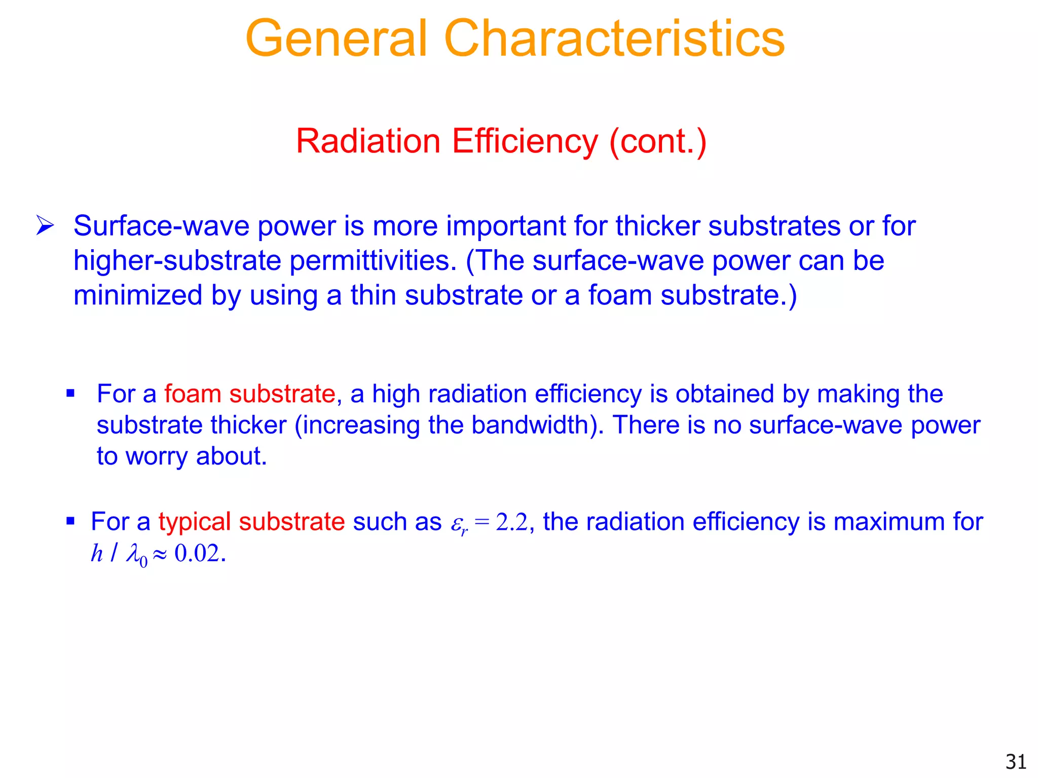  Surface-wave power is more important for thicker substrates or for
higher-substrate permittivities. (The surface-wave power can be
minimized by using a thin substrate or a foam substrate.)
31
 For a foam substrate, a high radiation efficiency is obtained by making the
substrate thicker (increasing the bandwidth). There is no surface-wave power
to worry about.
 For a typical substrate such as r = 2.2, the radiation efficiency is maximum for
h / 0  0.02.
General Characteristics
Radiation Efficiency (cont.)
 