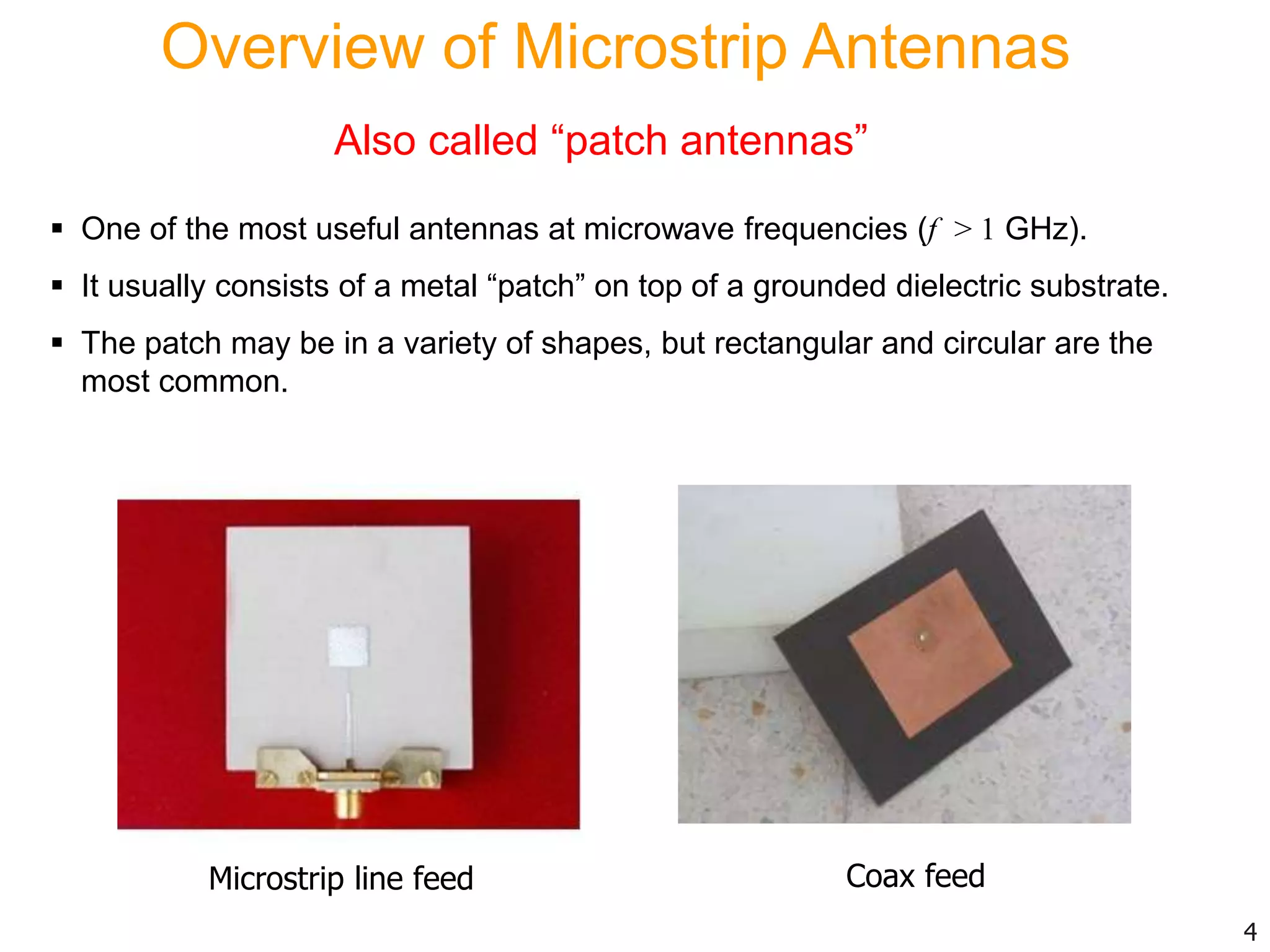 Overview of Microstrip Antennas
Also called “patch antennas”
 One of the most useful antennas at microwave frequencies (f > 1 GHz).
 It usually consists of a metal “patch” on top of a grounded dielectric substrate.
 The patch may be in a variety of shapes, but rectangular and circular are the
most common.
4
Microstrip line feed Coax feed
 