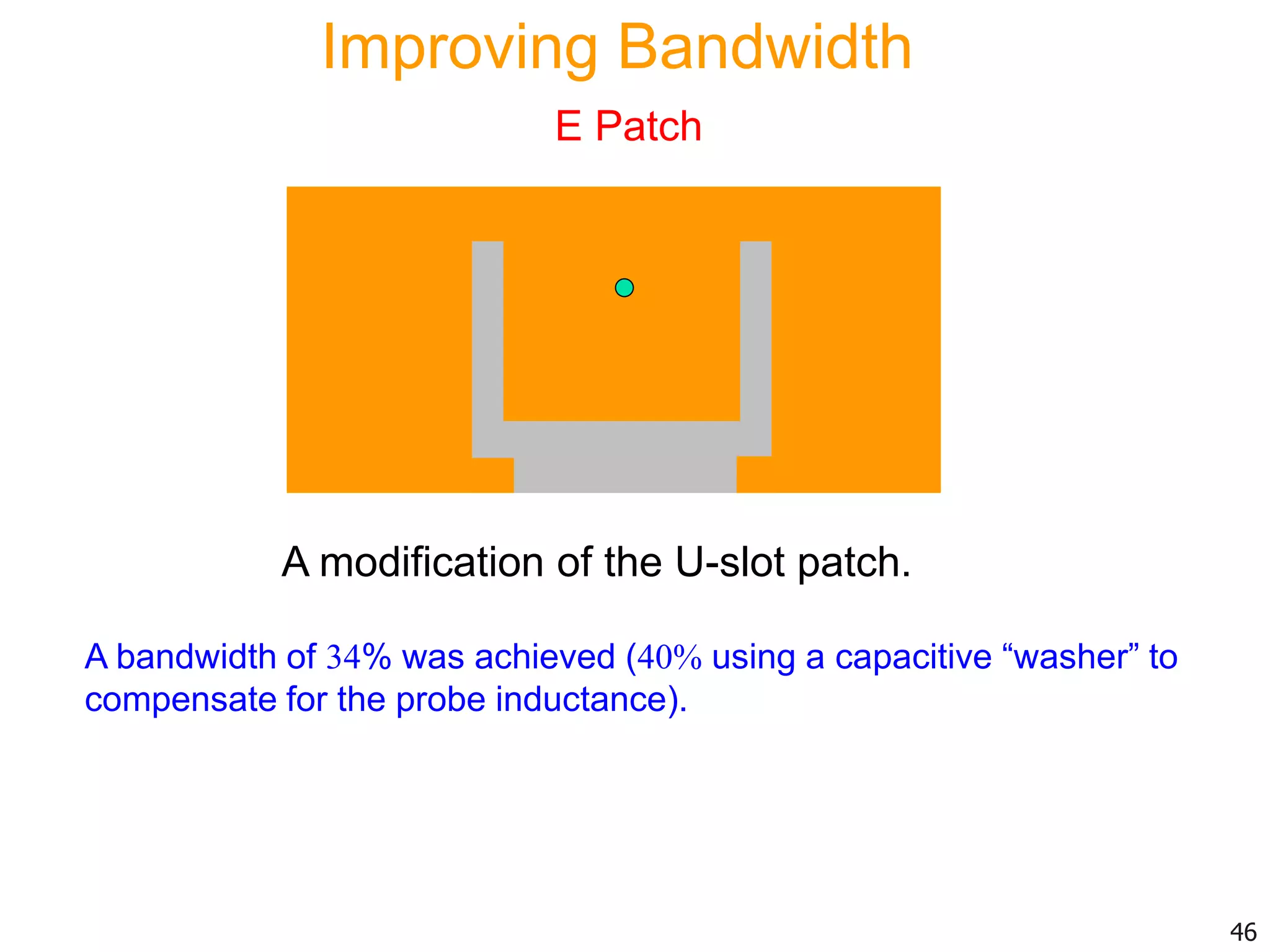 A modification of the U-slot patch.
A bandwidth of 34% was achieved (40% using a capacitive “washer” to
compensate for the probe inductance).
46
Improving Bandwidth
E Patch
 