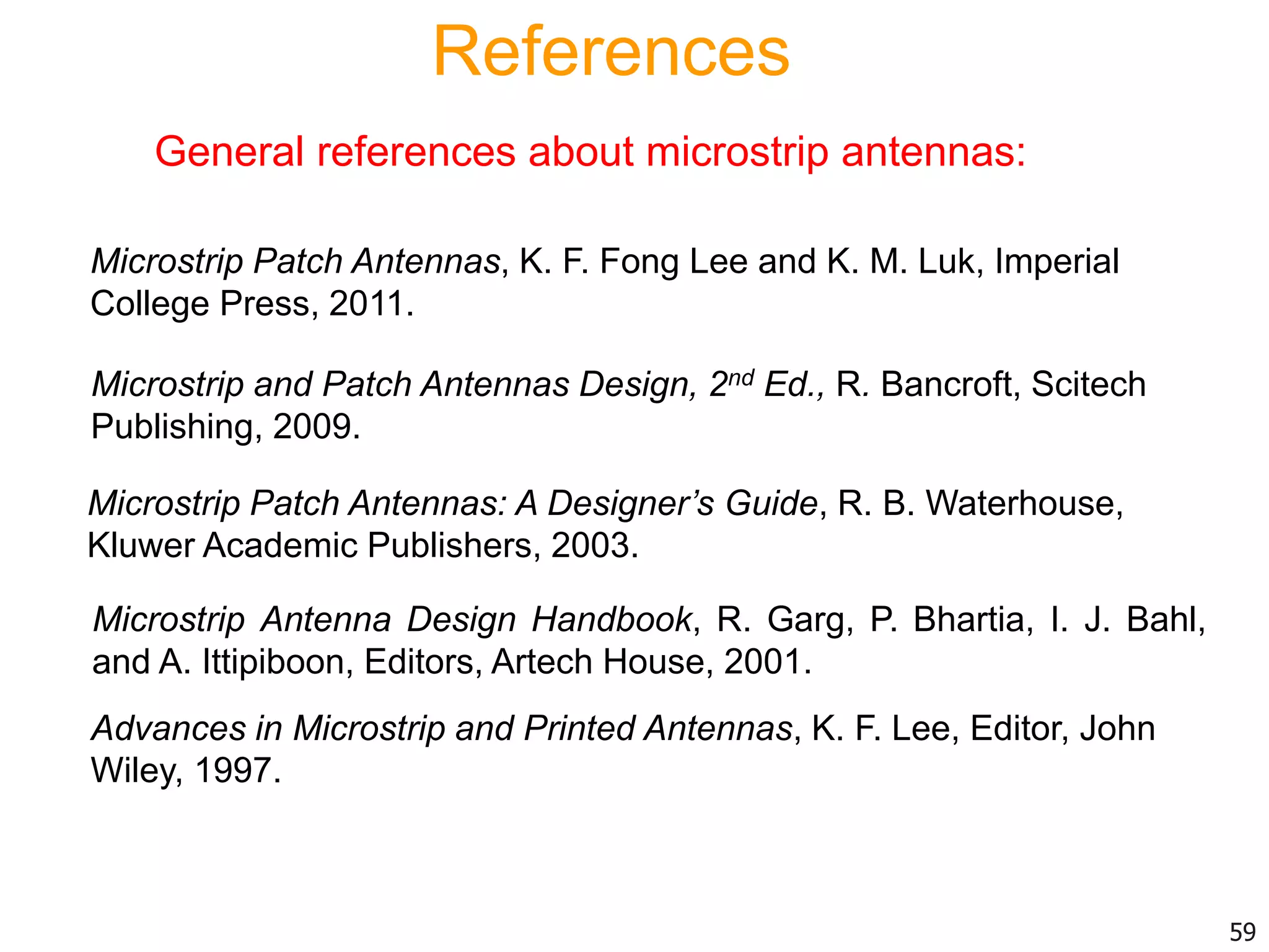 References
General references about microstrip antennas:
Microstrip Antenna Design Handbook, R. Garg, P. Bhartia, I. J. Bahl,
and A. Ittipiboon, Editors, Artech House, 2001.
Microstrip Patch Antennas: A Designer’s Guide, R. B. Waterhouse,
Kluwer Academic Publishers, 2003.
Advances in Microstrip and Printed Antennas, K. F. Lee, Editor, John
Wiley, 1997.
Microstrip Patch Antennas, K. F. Fong Lee and K. M. Luk, Imperial
College Press, 2011.
Microstrip and Patch Antennas Design, 2nd Ed., R. Bancroft, Scitech
Publishing, 2009.
59
 