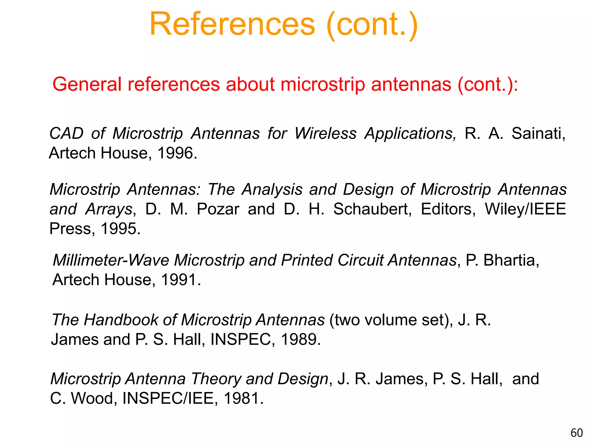 References (cont.)
General references about microstrip antennas (cont.):
Millimeter-Wave Microstrip and Printed Circuit Antennas, P. Bhartia,
Artech House, 1991.
The Handbook of Microstrip Antennas (two volume set), J. R.
James and P. S. Hall, INSPEC, 1989.
Microstrip Antenna Theory and Design, J. R. James, P. S. Hall, and
C. Wood, INSPEC/IEE, 1981.
Microstrip Antennas: The Analysis and Design of Microstrip Antennas
and Arrays, D. M. Pozar and D. H. Schaubert, Editors, Wiley/IEEE
Press, 1995.
CAD of Microstrip Antennas for Wireless Applications, R. A. Sainati,
Artech House, 1996.
60
 