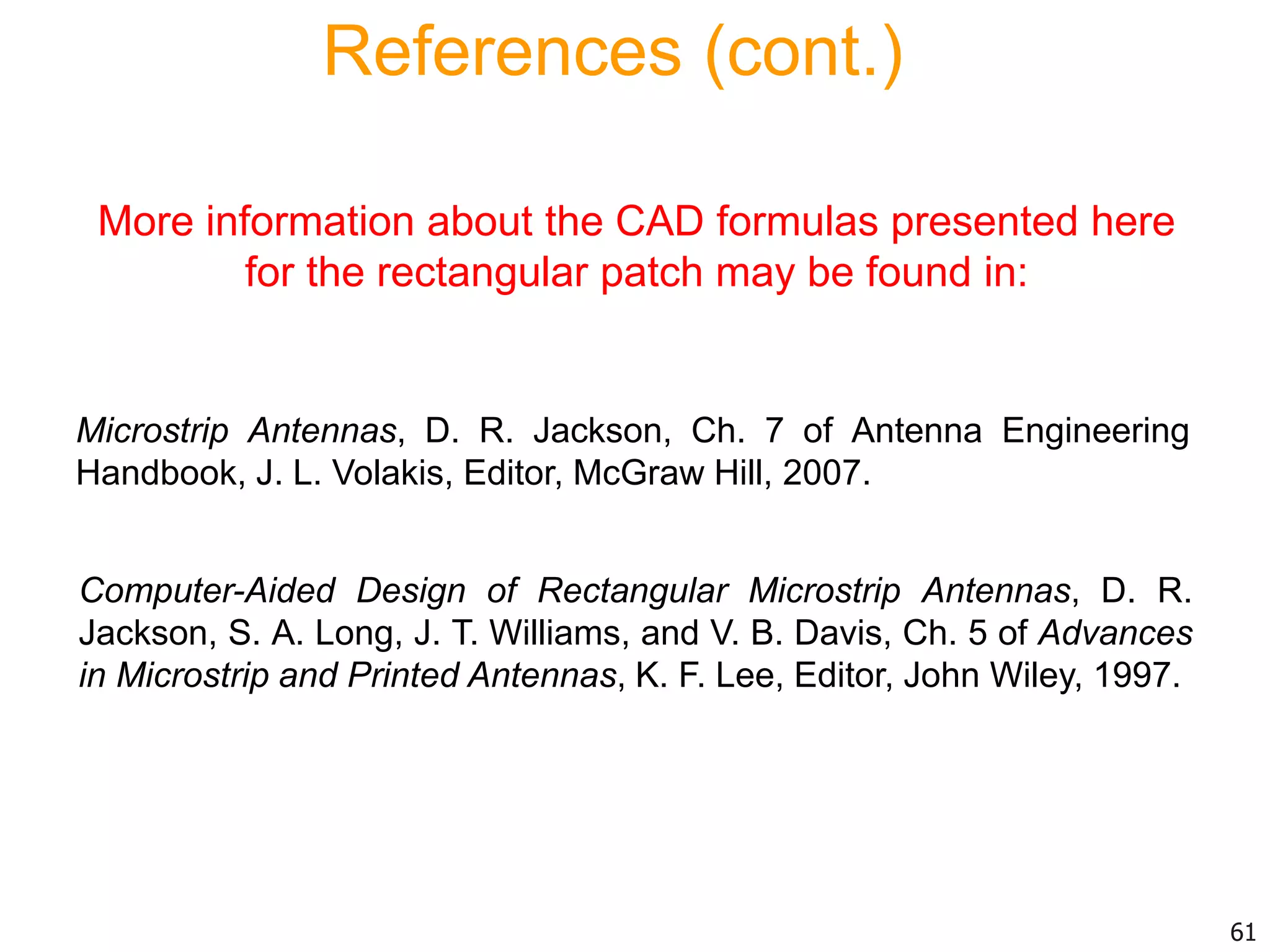 Computer-Aided Design of Rectangular Microstrip Antennas, D. R.
Jackson, S. A. Long, J. T. Williams, and V. B. Davis, Ch. 5 of Advances
in Microstrip and Printed Antennas, K. F. Lee, Editor, John Wiley, 1997.
More information about the CAD formulas presented here
for the rectangular patch may be found in:
References (cont.)
Microstrip Antennas, D. R. Jackson, Ch. 7 of Antenna Engineering
Handbook, J. L. Volakis, Editor, McGraw Hill, 2007.
61
 