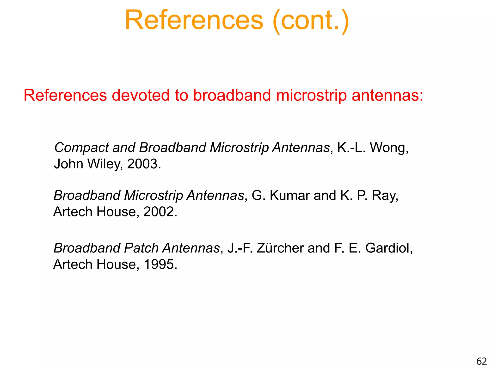 References devoted to broadband microstrip antennas:
Compact and Broadband Microstrip Antennas, K.-L. Wong,
John Wiley, 2003.
Broadband Microstrip Antennas, G. Kumar and K. P. Ray,
Artech House, 2002.
Broadband Patch Antennas, J.-F. Zürcher and F. E. Gardiol,
Artech House, 1995.
References (cont.)
62
 
