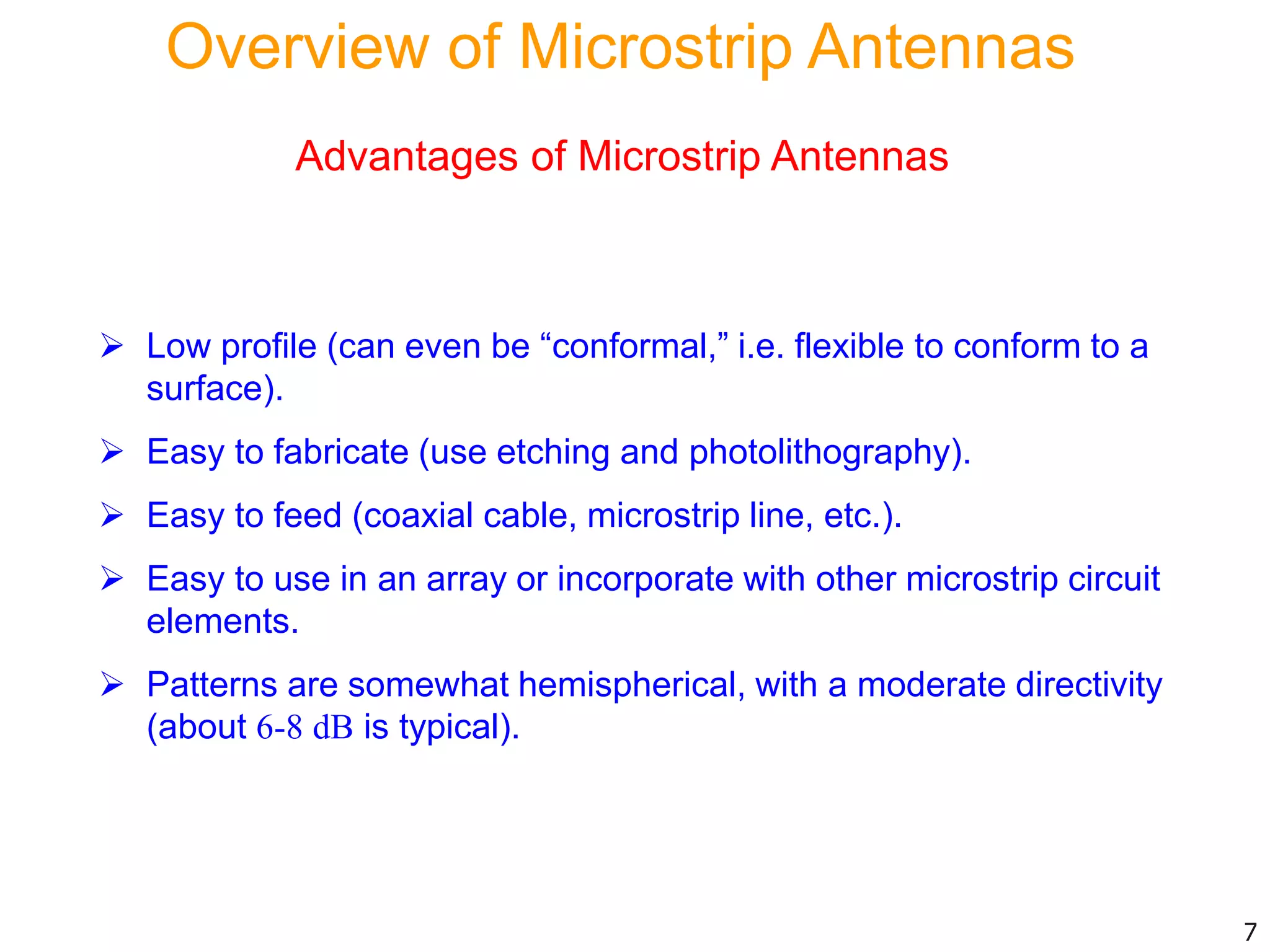 Advantages of Microstrip Antennas
 Low profile (can even be “conformal,” i.e. flexible to conform to a
surface).
 Easy to fabricate (use etching and photolithography).
 Easy to feed (coaxial cable, microstrip line, etc.).
 Easy to use in an array or incorporate with other microstrip circuit
elements.
 Patterns are somewhat hemispherical, with a moderate directivity
(about 6-8 dB is typical).
7
Overview of Microstrip Antennas
 