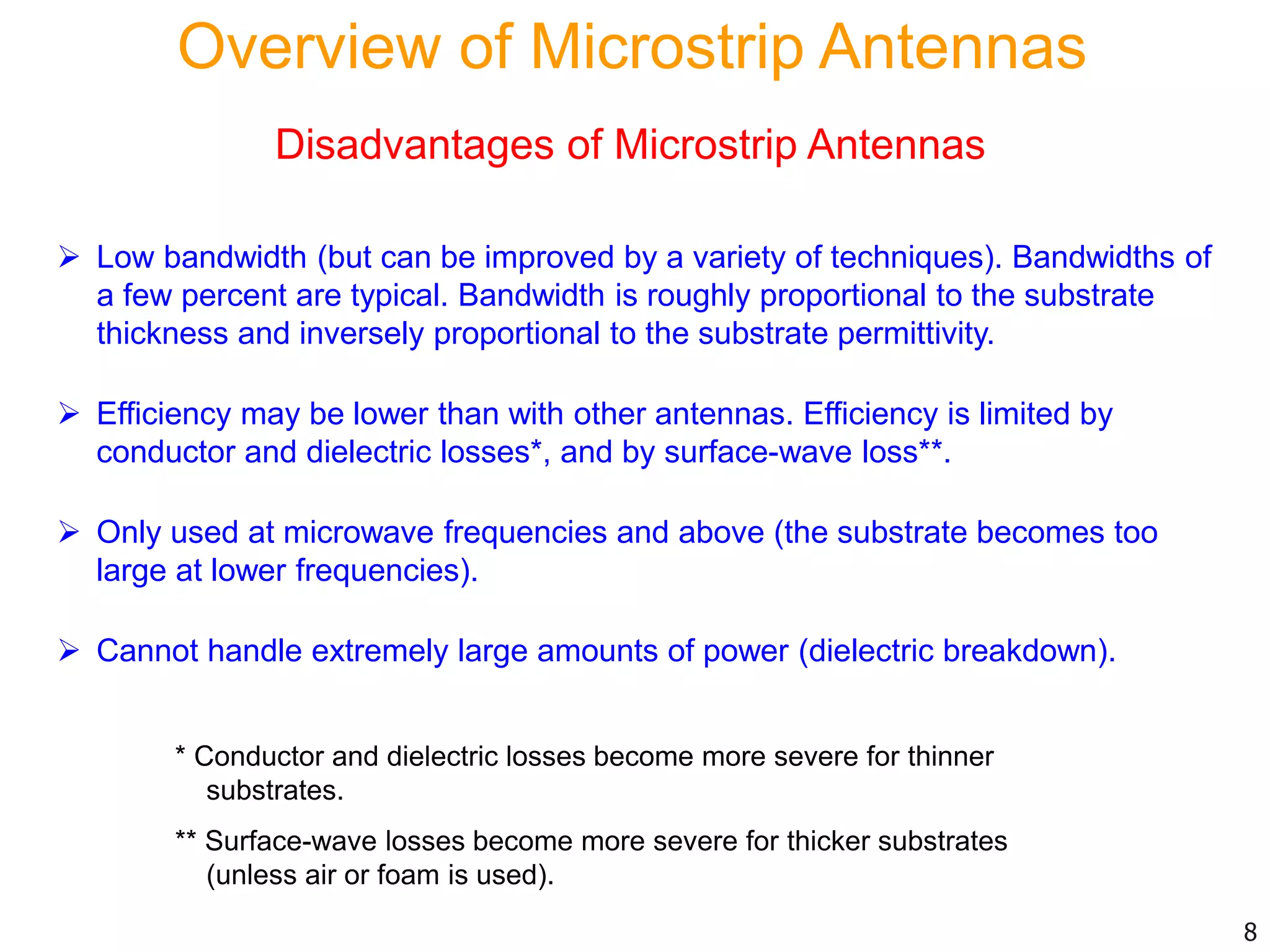 Disadvantages of Microstrip Antennas
 Low bandwidth (but can be improved by a variety of techniques). Bandwidths of
a few percent are typical. Bandwidth is roughly proportional to the substrate
thickness and inversely proportional to the substrate permittivity.
 Efficiency may be lower than with other antennas. Efficiency is limited by
conductor and dielectric losses*, and by surface-wave loss**.
 Only used at microwave frequencies and above (the substrate becomes too
large at lower frequencies).
 Cannot handle extremely large amounts of power (dielectric breakdown).
* Conductor and dielectric losses become more severe for thinner
substrates.
** Surface-wave losses become more severe for thicker substrates
(unless air or foam is used).
8
Overview of Microstrip Antennas
 