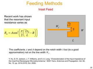 Recent work has shown
that the resonant input
resistance varies as
2 02
cos
2
in
x
R A B
L
  
   
  
The coefficients A and B depend on the notch width S but (to a good
approximation) not on the line width Wf .
Y. Hu, D. R. Jackson, J. T. Williams, and S. A. Long, “Characterization of the Input Impedance of
the Inset-Fed Rectangular Microstrip Antenna,” IEEE Trans. Antennas and Propagation, Vol. 56,
No. 10, pp. 3314-3318, Oct. 2008.
18
L
W
Wf
S
x0
Feeding Methods
Inset Feed
 