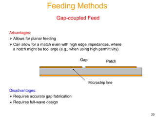 Advantages:
 Allows for planar feeding
 Can allow for a match even with high edge impedances, where
a notch might be too large (e.g., when using high permittivity)
Disadvantages:
 Requires accurate gap fabrication
 Requires full-wave design
Patch
Microstrip line
Gap
20
Feeding Methods
Gap-coupled Feed
 
