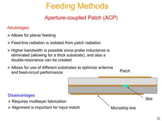 Advantages:
 Allows for planar feeding
 Feed-line radiation is isolated from patch radiation
 Higher bandwidth is possible since probe inductance is
eliminated (allowing for a thick substrate), and also a
double-resonance can be created
 Allows for use of different substrates to optimize antenna
and feed-circuit performance
Disadvantages:
 Requires multilayer fabrication
 Alignment is important for input match
Patch
Microstrip line
Slot
21
Feeding Methods
Aperture-coupled Patch (ACP)
 