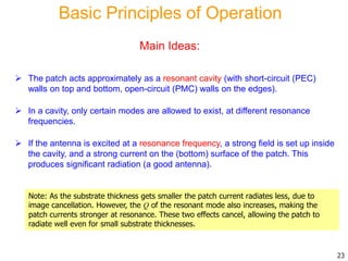 Basic Principles of Operation
 The patch acts approximately as a resonant cavity (with short-circuit (PEC)
walls on top and bottom, open-circuit (PMC) walls on the edges).
 In a cavity, only certain modes are allowed to exist, at different resonance
frequencies.
 If the antenna is excited at a resonance frequency, a strong field is set up inside
the cavity, and a strong current on the (bottom) surface of the patch. This
produces significant radiation (a good antenna).
Note: As the substrate thickness gets smaller the patch current radiates less, due to
image cancellation. However, the Q of the resonant mode also increases, making the
patch currents stronger at resonance. These two effects cancel, allowing the patch to
radiate well even for small substrate thicknesses.
23
Main Ideas:
 