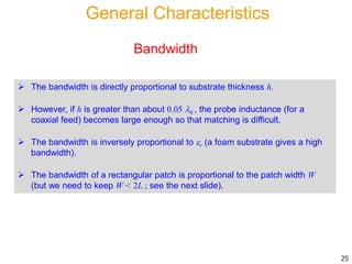 General Characteristics
 The bandwidth is directly proportional to substrate thickness h.
 However, if h is greater than about 0.05 0 , the probe inductance (for a
coaxial feed) becomes large enough so that matching is difficult.
 The bandwidth is inversely proportional to r (a foam substrate gives a high
bandwidth).
 The bandwidth of a rectangular patch is proportional to the patch width W
(but we need to keep W < 2L ; see the next slide).
Bandwidth
25
 