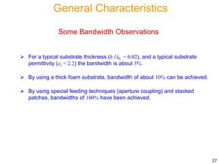 Some Bandwidth Observations
 For a typical substrate thickness (h /0 = 0.02), and a typical substrate
permittivity (r = 2.2) the bandwidth is about 3%.
 By using a thick foam substrate, bandwidth of about 10% can be achieved.
 By using special feeding techniques (aperture coupling) and stacked
patches, bandwidths of 100% have been achieved.
27
General Characteristics
 