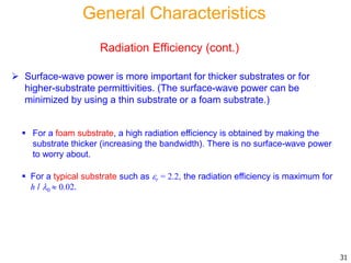  Surface-wave power is more important for thicker substrates or for
higher-substrate permittivities. (The surface-wave power can be
minimized by using a thin substrate or a foam substrate.)
31
 For a foam substrate, a high radiation efficiency is obtained by making the
substrate thicker (increasing the bandwidth). There is no surface-wave power
to worry about.
 For a typical substrate such as r = 2.2, the radiation efficiency is maximum for
h / 0  0.02.
General Characteristics
Radiation Efficiency (cont.)
 