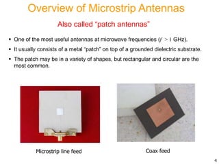Overview of Microstrip Antennas
Also called “patch antennas”
 One of the most useful antennas at microwave frequencies (f > 1 GHz).
 It usually consists of a metal “patch” on top of a grounded dielectric substrate.
 The patch may be in a variety of shapes, but rectangular and circular are the
most common.
4
Microstrip line feed Coax feed
 