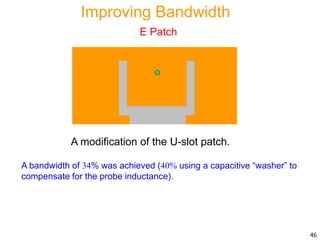 A modification of the U-slot patch.
A bandwidth of 34% was achieved (40% using a capacitive “washer” to
compensate for the probe inductance).
46
Improving Bandwidth
E Patch
 