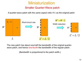 The new patch has about one-half the bandwidth of the original quarter-
wave patch, and hence one-fourth the bandwidth of the regular patch.
(Bandwidth is proportional to the patch width.)
52
/ 2W W 
A quarter-wave patch with the same aspect ratio W/L as the original patch
Width reduction
L
W
Ez = 0 Short-circuit vias
/ 2L L 
WW
/ 2L L 
Miniaturization
Smaller Quarter-Wave patch
 