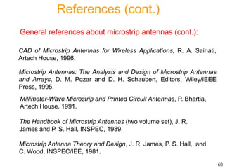 References (cont.)
General references about microstrip antennas (cont.):
Millimeter-Wave Microstrip and Printed Circuit Antennas, P. Bhartia,
Artech House, 1991.
The Handbook of Microstrip Antennas (two volume set), J. R.
James and P. S. Hall, INSPEC, 1989.
Microstrip Antenna Theory and Design, J. R. James, P. S. Hall, and
C. Wood, INSPEC/IEE, 1981.
Microstrip Antennas: The Analysis and Design of Microstrip Antennas
and Arrays, D. M. Pozar and D. H. Schaubert, Editors, Wiley/IEEE
Press, 1995.
CAD of Microstrip Antennas for Wireless Applications, R. A. Sainati,
Artech House, 1996.
60
 