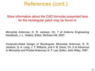 Computer-Aided Design of Rectangular Microstrip Antennas, D. R.
Jackson, S. A. Long, J. T. Williams, and V. B. Davis, Ch. 5 of Advances
in Microstrip and Printed Antennas, K. F. Lee, Editor, John Wiley, 1997.
More information about the CAD formulas presented here
for the rectangular patch may be found in:
References (cont.)
Microstrip Antennas, D. R. Jackson, Ch. 7 of Antenna Engineering
Handbook, J. L. Volakis, Editor, McGraw Hill, 2007.
61
 