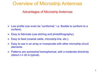 Advantages of Microstrip Antennas
 Low profile (can even be “conformal,” i.e. flexible to conform to a
surface).
 Easy to fabricate (use etching and photolithography).
 Easy to feed (coaxial cable, microstrip line, etc.).
 Easy to use in an array or incorporate with other microstrip circuit
elements.
 Patterns are somewhat hemispherical, with a moderate directivity
(about 6-8 dB is typical).
7
Overview of Microstrip Antennas
 
