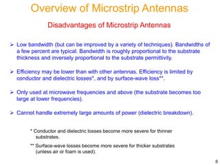 Disadvantages of Microstrip Antennas
 Low bandwidth (but can be improved by a variety of techniques). Bandwidths of
a few percent are typical. Bandwidth is roughly proportional to the substrate
thickness and inversely proportional to the substrate permittivity.
 Efficiency may be lower than with other antennas. Efficiency is limited by
conductor and dielectric losses*, and by surface-wave loss**.
 Only used at microwave frequencies and above (the substrate becomes too
large at lower frequencies).
 Cannot handle extremely large amounts of power (dielectric breakdown).
* Conductor and dielectric losses become more severe for thinner
substrates.
** Surface-wave losses become more severe for thicker substrates
(unless air or foam is used).
8
Overview of Microstrip Antennas
 