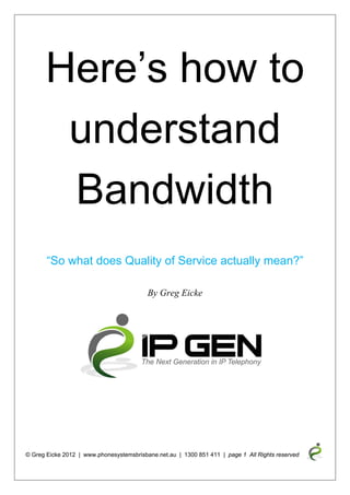 Here’s how to
          understand
          Bandwidth
         “So what does Quality of Service actually mean?”

                                          By Greg Eicke




© Greg Eicke 2012 | www.phonesystemsbrisbane.net.au | 1300 851 411 | page 1 All Rights reserved
      
 