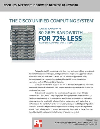 FEBRUARY 2014
A PRINCIPLED TECHNOLOGIES COST ANALYSIS
Commissioned by Cisco Systems, Inc.
CISCO UCS: MEETING THE GROWING NEED FOR BANDWIDTH
Today’s bandwidth needs are greater than ever, and modern blade servers need
to rise to the occasion. In the past, a 1Gbps connection might have supported network
traffic with ease, but now even a 10Gbps link can become sluggish when using
technologies such as converged networks and bandwidth-heavy virtualization
operations such as vMotion and Live Migration.
Adequate bandwidth is crucial to the day-to-day operations of many businesses.
Companies need to accommodate their current level of activity and be able to scale up
as demand increases.
In this report, we examine the bandwidth scale-up costs of two 80-node
solutions: the Cisco Unified Computing System (UCS®) and the HP BladeSystem c7000.
While the baseline Cisco UCS configuration, with 20 Gbps of bandwidth, is slightly less
expensive than the baseline HP solution, the true savings come with scaling. Due to
differences in the architecture of the two solutions, scaling to an 80 Gbps configuration
with the Cisco UCS is 44 percent less expensive than reaching only the 40 Gbps tier on
the HP c7000 solution and is 72 percent less expensive than scaling to the 60 Gbps top
tier of bandwidth available to the half-height HP solution we tested.
 