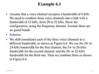 Example 6.1
• Assume that a voice channel occupies a bandwidth of 4 kHz.
We need to combine three voice channels into a link with a
bandwidth of 12 kHz, from 20 to 32 kHz. Show the
configuration, using the frequency domain. Assume there are
no guard bands.
• Solution
• We shift (modulate) each of the three voice channels to a
different bandwidth, as shown in Figure 6.6. We use the 20- to
24-kHz bandwidth for the first channel, the 24- to 28-kHz
bandwidth for the second channel, and the 28- to 32-kHz
bandwidth for the third one. Then we combine them as shown
in Figure 6.6.
1/18/2018 12
 