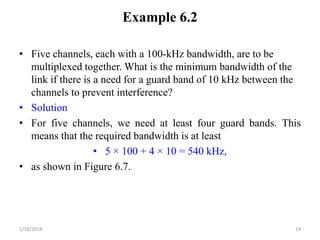 Example 6.2
• Five channels, each with a 100-kHz bandwidth, are to be
multiplexed together. What is the minimum bandwidth of the
link if there is a need for a guard band of 10 kHz between the
channels to prevent interference?
• Solution
• For five channels, we need at least four guard bands. This
means that the required bandwidth is at least
• 5 × 100 + 4 × 10 = 540 kHz,
• as shown in Figure 6.7.
1/18/2018 14
 