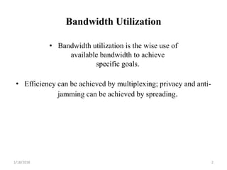 Bandwidth Utilization
• Bandwidth utilization is the wise use of
available bandwidth to achieve
specific goals.
• Efficiency can be achieved by multiplexing; privacy and anti-
jamming can be achieved by spreading.
1/18/2018 2
 
