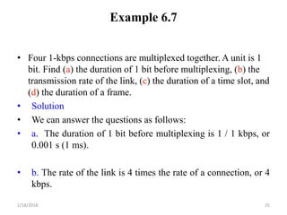 Example 6.7
• Four 1-kbps connections are multiplexed together. A unit is 1
bit. Find (a) the duration of 1 bit before multiplexing, (b) the
transmission rate of the link, (c) the duration of a time slot, and
(d) the duration of a frame.
• Solution
• We can answer the questions as follows:
• a. The duration of 1 bit before multiplexing is 1 / 1 kbps, or
0.001 s (1 ms).
• b. The rate of the link is 4 times the rate of a connection, or 4
kbps.
1/18/2018 25
 